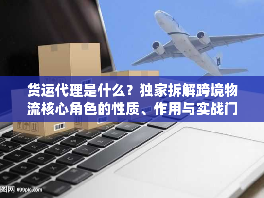 货运代理是什么？独家拆解跨境物流核心角色的性质、作用与实战门道