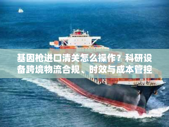 基因枪进口清关怎么操作?科研设备跨境物流合规、时效与成本管控指南 基因枪进口清关怎么操作?科研设备跨境物流合规、时效与成本管控指南