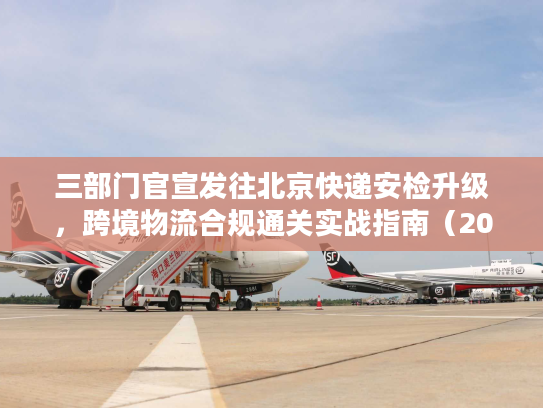 三部门官宣发往北京快递安检升级，跨境物流合规通关实战指南（2026最新）