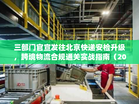 三部门官宣发往北京快递安检升级，跨境物流合规通关实战指南（2026最新）