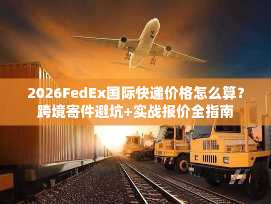 2026FedEx国际快递价格怎么算？跨境寄件避坑+实战报价全指南