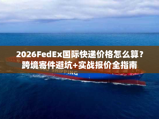 2026FedEx国际快递价格怎么算？跨境寄件避坑+实战报价全指南