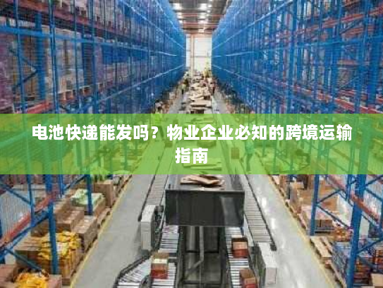 电池快递能发吗?物业企业必知的跨境运输指南 电池快递能发吗?物业企业必知的跨境运输指南