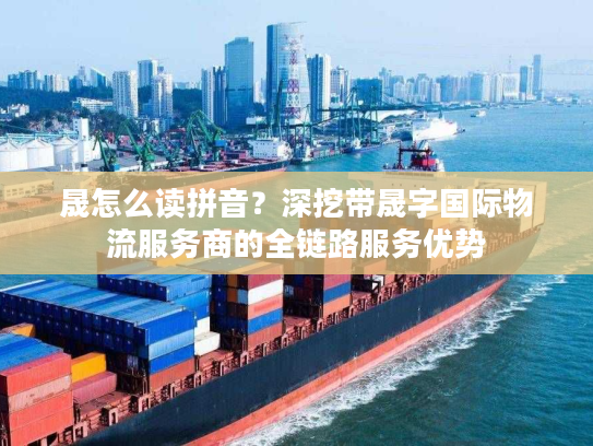 晟怎么读拼音？深挖带晟字国际物流服务商的全链路服务优势