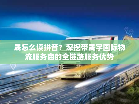 晟怎么读拼音？深挖带晟字国际物流服务商的全链路服务优势