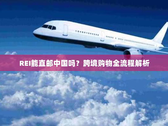 REI能直邮中国吗?跨境购物全流程解析 REI能直邮中国吗?跨境购物全流程解析