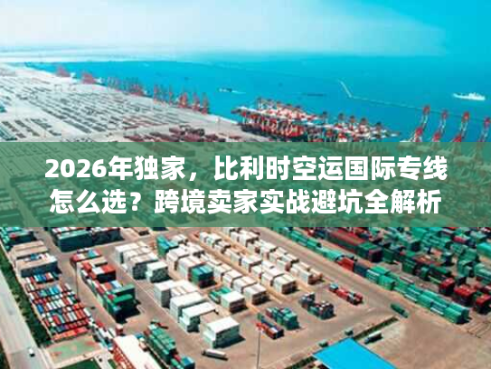 2026年独家,比利时空运国际专线怎么选?跨境卖家实战避坑全解析 2026年独家,比利时空运国际专线怎么选?跨境卖家实战避坑全解析