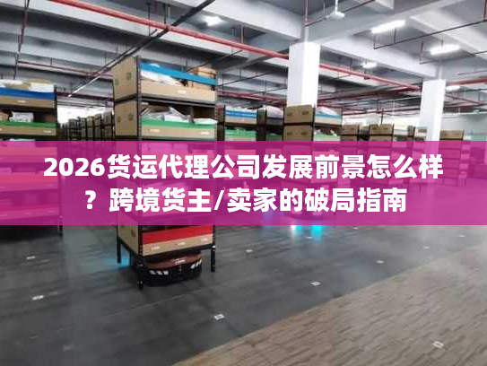 2026货运代理公司发展前景怎么样?跨境货主/卖家的破局指南 2026货运代理公司发展前景怎么样?跨境货主/卖家的破局指南