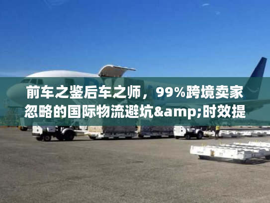 前车之鉴后车之师，99%跨境卖家忽略的国际物流避坑&时效提升全攻略