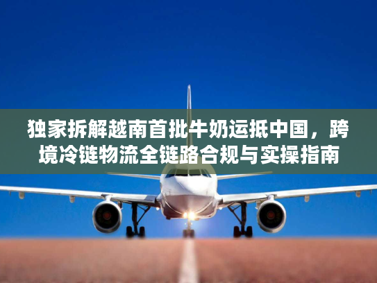 独家拆解越南首批牛奶运抵中国，跨境冷链物流全链路合规与实操指南