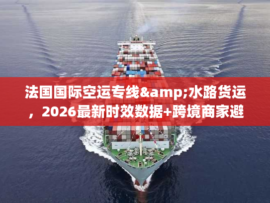 法国国际空运专线&水路货运，2026最新时效数据+跨境商家避坑全攻略