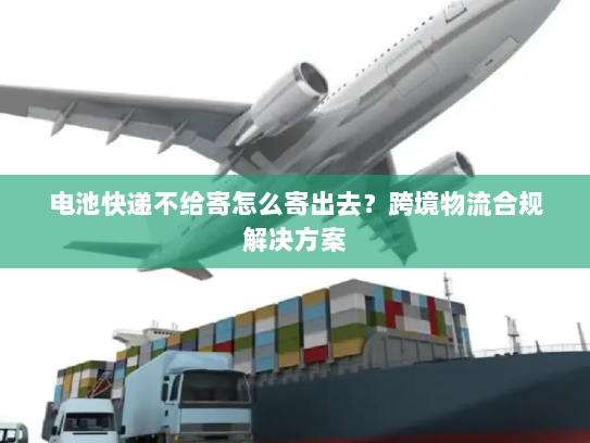 电池快递不给寄怎么寄出去?跨境物流合规解决方案 电池快递不给寄怎么寄出去?跨境物流合规解决方案