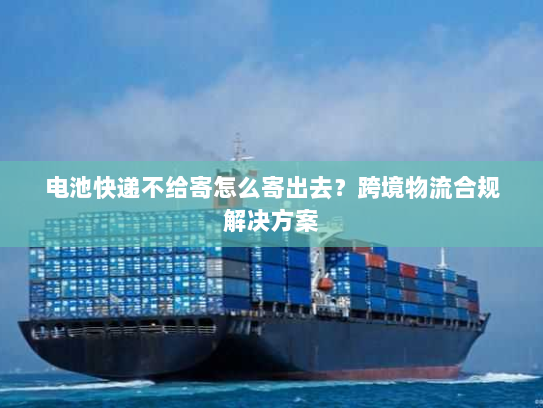 电池快递不给寄怎么寄出去?跨境物流合规解决方案 电池快递不给寄怎么寄出去?跨境物流合规解决方案