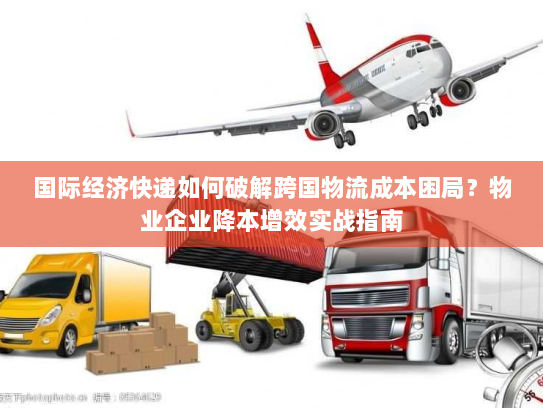 国际经济快递如何破解跨国物流成本困局?物业企业降本增效实战指南 国际经济快递如何破解跨国物流成本困局?物业企业降本增效实战指南