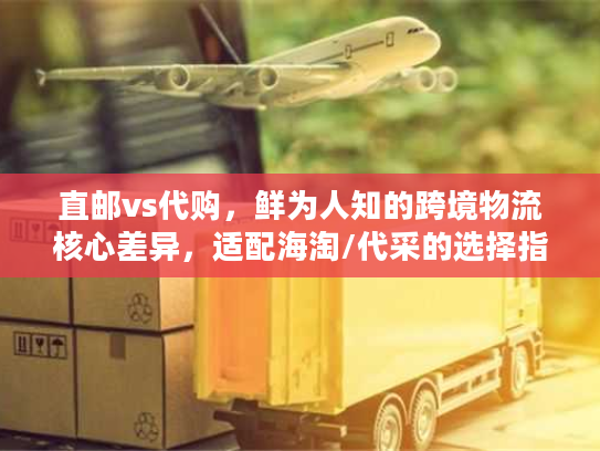 直邮vs代购，鲜为人知的跨境物流核心差异，适配海淘/代采的选择指南