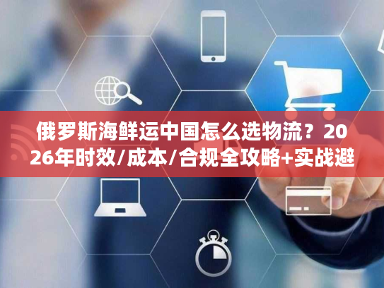 俄罗斯海鲜运中国怎么选物流?2026年时效/成本/合规全攻略+实战避坑 俄罗斯海鲜运中国怎么选物流?2026年时效/成本/合规全攻略+实战避坑