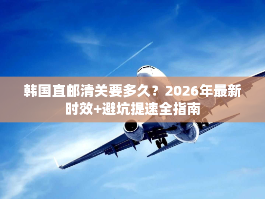 韩国直邮清关要多久？2026年最新时效+避坑提速全指南