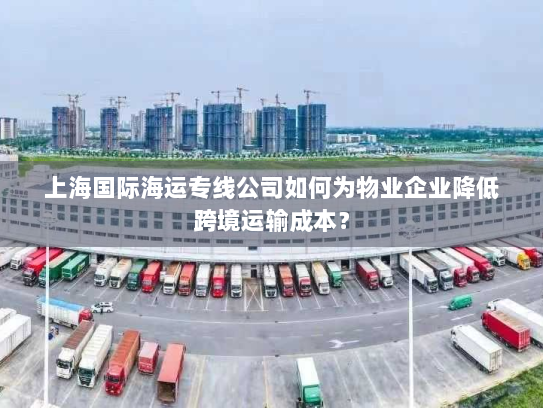 上海国际海运专线公司如何为物业企业降低跨境运输成本? 上海国际海运专线公司如何为物业企业降低跨境运输成本?