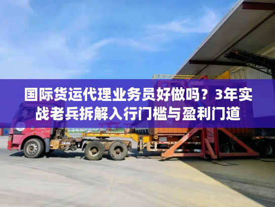 国际货运代理业务员好做吗？3年实战老兵拆解入行门槛与盈利门道