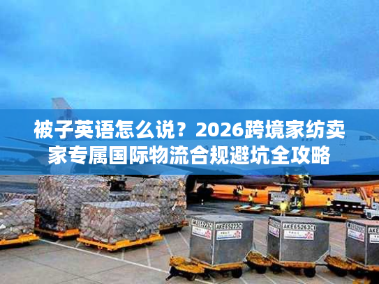 被子英语怎么说?2026跨境家纺卖家专属国际物流合规避坑全攻略 被子英语怎么说?2026跨境家纺卖家专属国际物流合规避坑全攻略