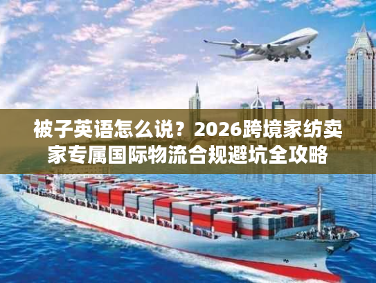 被子英语怎么说?2026跨境家纺卖家专属国际物流合规避坑全攻略 被子英语怎么说?2026跨境家纺卖家专属国际物流合规避坑全攻略