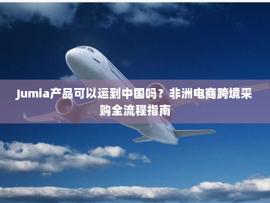 Jumia产品可以运到中国吗？非洲电商跨境采购全流程指南