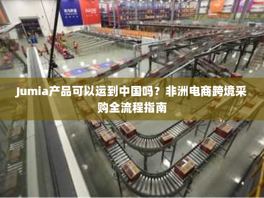 Jumia产品可以运到中国吗？非洲电商跨境采购全流程指南