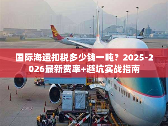 国际海运扣税多少钱一吨？2025-2026最新费率+避坑实战指南