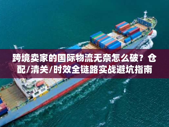 跨境卖家的国际物流无奈怎么破？仓配/清关/时效全链路实战避坑指南