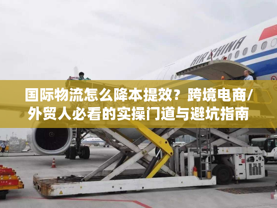 国际物流怎么降本提效？跨境电商/外贸人必看的实操门道与避坑指南