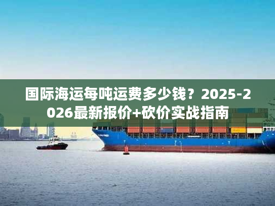 国际海运每吨运费多少钱？2025-2026最新报价+砍价实战指南