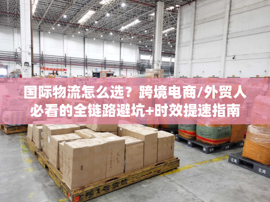 国际物流怎么选？跨境电商/外贸人必看的全链路避坑+时效提速指南