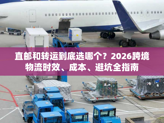 直邮和转运到底选哪个？2026跨境物流时效、成本、避坑全指南