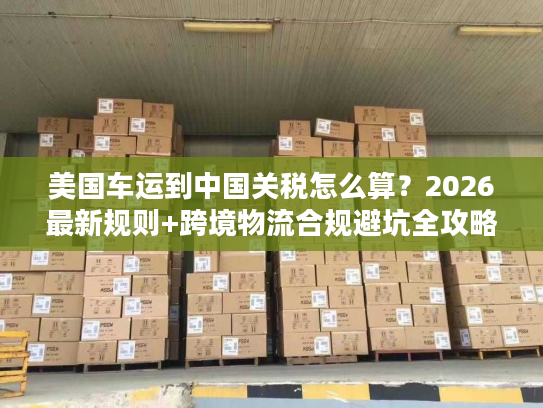 美国车运到中国关税怎么算?2026最新规则+跨境物流合规避坑全攻略 美国车运到中国关税怎么算?2026最新规则+跨境物流合规避坑全攻略