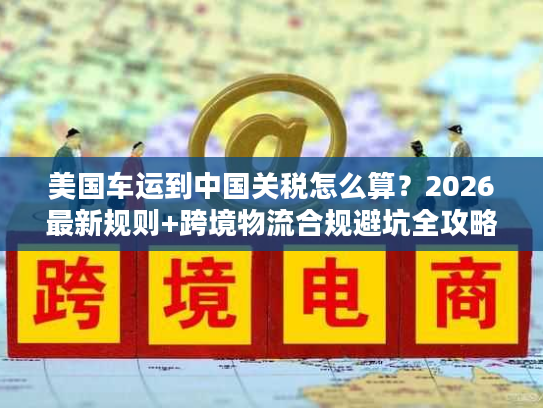 美国车运到中国关税怎么算?2026最新规则+跨境物流合规避坑全攻略 美国车运到中国关税怎么算?2026最新规则+跨境物流合规避坑全攻略