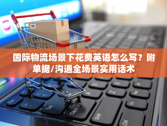 国际物流场景下花费英语怎么写?附单据/沟通全场景实用话术 国际物流场景下花费英语怎么写?附单据/沟通全场景实用话术