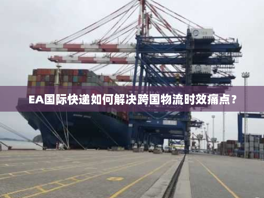 EA国际快递如何解决跨国物流时效痛点? EA国际快递如何解决跨国物流时效痛点?
