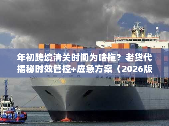 年初跨境清关时间为啥拖？老货代揭秘时效管控+应急方案（2026版）