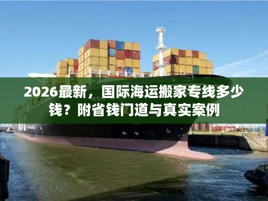 2026最新，国际海运搬家专线多少钱？附省钱门道与真实案例