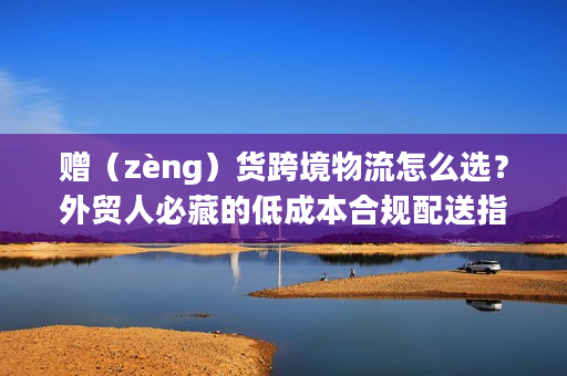 赠（zèng）货跨境物流怎么选？外贸人必藏的低成本合规配送指南