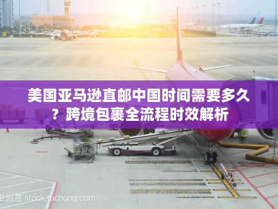 美国亚马逊直邮中国时间需要多久？跨境包裹全流程时效解析