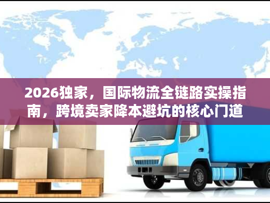 2026独家，国际物流全链路实操指南，跨境卖家降本避坑的核心门道