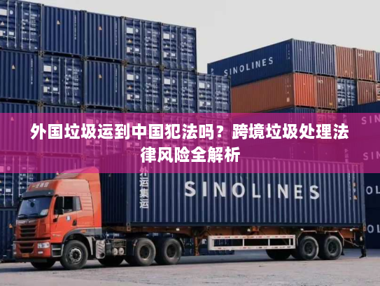 外国垃圾运到中国犯法吗?跨境垃圾处理法律风险全解析 外国垃圾运到中国犯法吗?跨境垃圾处理法律风险全解析