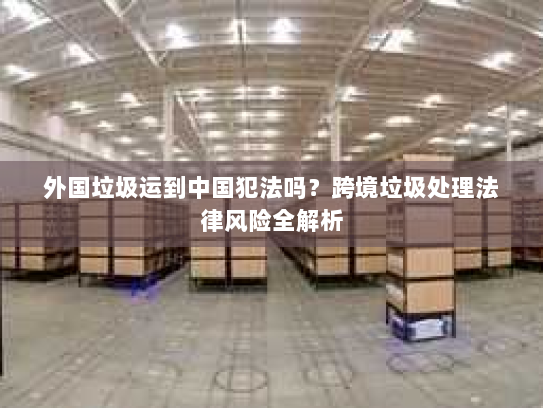 外国垃圾运到中国犯法吗?跨境垃圾处理法律风险全解析 外国垃圾运到中国犯法吗?跨境垃圾处理法律风险全解析