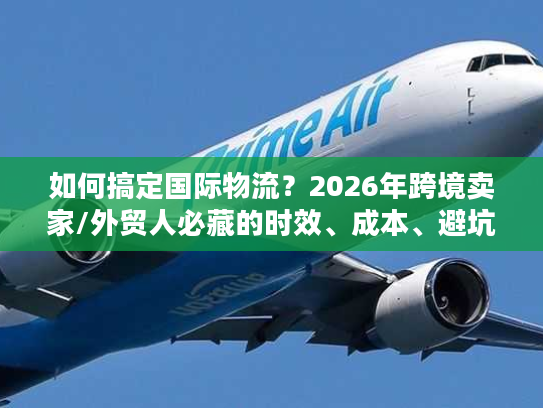 如何搞定国际物流？2026年跨境卖家/外贸人必藏的时效、成本、避坑全指南
