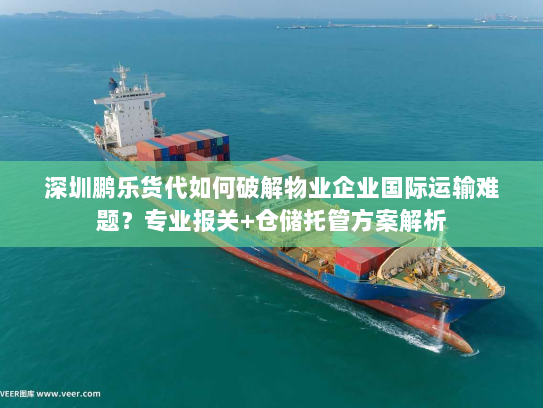 深圳鹏乐货代如何破解物业企业国际运输难题?专业报关+仓储托管方案解析 深圳鹏乐货代如何破解物业企业国际运输难题?专业报关+仓储托管方案解析