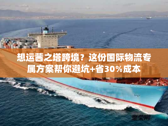 想运茜之塔跨境？这份国际物流专属方案帮你避坑+省30%成本