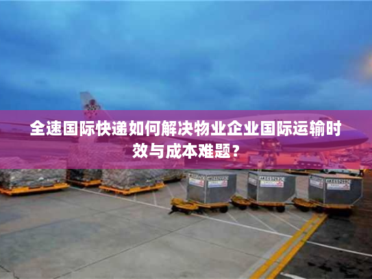 全速国际快递如何解决物业企业国际运输时效与成本难题？