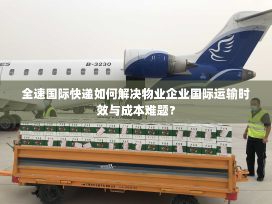 全速国际快递如何解决物业企业国际运输时效与成本难题？
