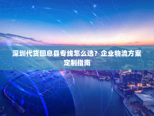 深圳代货回息县专线怎么选?企业物流方案定制指南 深圳代货回息县专线怎么选?企业物流方案定制指南